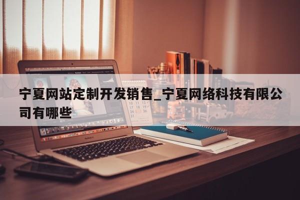 宁夏网站定制开发销售_宁夏网络科技有限公司有哪些