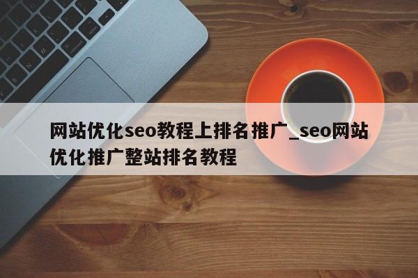 网站优化seo教程上排名推广_seo网站优化推广整站排名教程