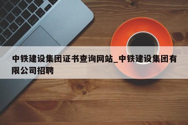 中铁建设集团证书查询网站_中铁建设集团有限公司招聘
