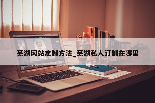 芜湖网站定制方法_芜湖私人订制在哪里